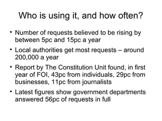 Who is using it, and how often?

    Number of requests believed to be rising by
    between 5pc and 15pc a year

    Local authorities get most requests – around
    200,000 a year

    Report by The Constitution Unit found, in first
    year of FOI, 43pc from individuals, 29pc from
    businesses, 11pc from journalists

    Latest figures show government departments
    answered 56pc of requests in full
 