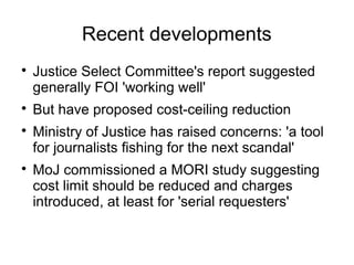 Recent developments

    Justice Select Committee's report suggested
    generally FOI 'working well'

    But have proposed cost-ceiling reduction

    Ministry of Justice has raised concerns: 'a tool
    for journalists fishing for the next scandal'

    MoJ commissioned a MORI study suggesting
    cost limit should be reduced and charges
    introduced, at least for 'serial requesters'
 