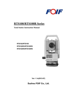 RTS100/RTS100R Series
Total Station Instruction Manual
Ver: 1.1e(2013-07)
Suzhou FOIF Co., Ltd.
RTS102/RTS105
RTS102R3/RTS105R3
RTS102R5/RTS105R5
 