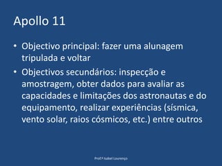 Apollo 11Objectivo principal: fazer uma alunagem tripulada e voltarObjectivos secundários: inspecção e amostragem, obter dados para avaliar as capacidades e limitações dos astronautas e do equipamento, realizar experiências (sísmica, vento solar, raios cósmicos, etc.) entre outrosProf.ª Isabel Lourenço