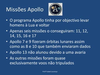Missões ApolloO programa Apollo tinha por objectivo levar homens à Lua e voltarApenas seis missões o conseguiram: 11, 12, 14, 15, 16 e 17Apollo 7 e 9 fizeram órbitas lunares assim como as 8 e 10 que também enviaram dadosApollo 13 não alunou devido a uma avariaAs outras missões foram quase exclusivamente voos não tripuladosProf.ª Isabel Lourenço