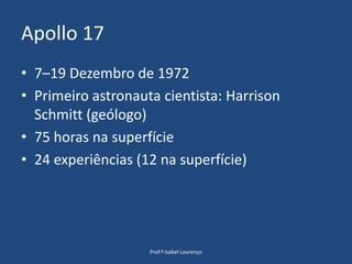 Apollo 177–19 Dezembro de 1972Primeiro astronauta cientista: HarrisonSchmitt (geólogo)75 horas na superfície24 experiências (12 na superfície)Prof.ª Isabel Lourenço