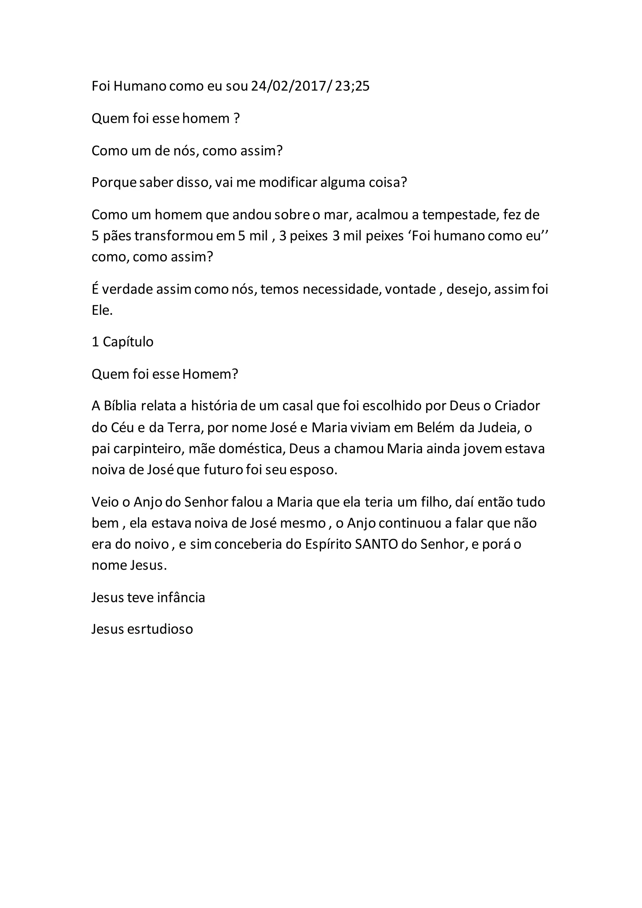 Foi Humano como eu sou 24/02/2017/23;25
Quem foi essehomem ?
Como um de nós, como assim?
Porquesaber disso, vai me modificar alguma coisa?
Como um homem que andou sobreo mar, acalmou a tempestade, fez de
5 pães transformou em5 mil , 3 peixes 3 mil peixes ‘Foi humano como eu’’
como, como assim?
É verdade assimcomo nós, temos necessidade, vontade , desejo, assim foi
Ele.
1 Capítulo
Quem foi esseHomem?
A Bíblia relata a história de um casal que foi escolhido por Deus o Criador
do Céu e da Terra, por nome José e Maria viviam em Belém da Judeia, o
pai carpinteiro, mãe doméstica, Deus a chamou Maria ainda jovem estava
noiva de Joséque futuro foi seu esposo.
Veio o Anjo do Senhor falou a Maria que ela teria um filho, daí então tudo
bem , ela estava noiva de José mesmo , o Anjo continuou a falar que não
era do noivo , e simconceberia do Espírito SANTO do Senhor, e porá o
nome Jesus.
Jesus teve infância
Jesus esrtudioso