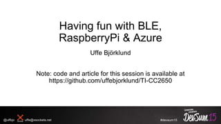 #devsum15
Having fun with BLE,
RaspberryPi & Azure
Uffe Björklund
Note: code and article for this session is available at
https://github.com/uffebjorklund/TI-CC2650
@ulfbjo uffe@xsockets.net
 