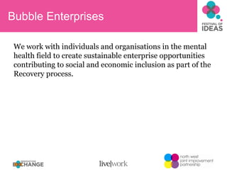 Bubble Enterprises We work with individuals and organisations in the mental health field to create sustainable enterprise opportunities contributing to social and economic inclusion as part of the Recovery process. 