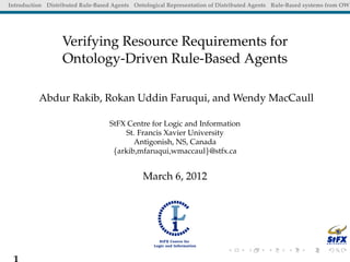 Introduction Distributed Rule-Based Agents Ontological Representation of Distributed Agents Rule-Based systems from OWL




                  Verifying Resource Requirements for
                  Ontology-Driven Rule-Based Agents

          Abdur Rakib, Rokan Uddin Faruqui, and Wendy MacCaull

                                   StFX Centre for Logic and Information
                                       St. Francis Xavier University
                                          Antigonish, NS, Canada
                                    {arkib,mfaruqui,wmaccaul}@stfx.ca


                                              March 6, 2012




 1
 