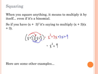 Squaring
When you square anything, it means to multiply it by
itself... even if it's a binomial.
So if you have (x +  3)2
it's saying to multiply (x + 3)(x
+ 3).
Here are some other examples...
 