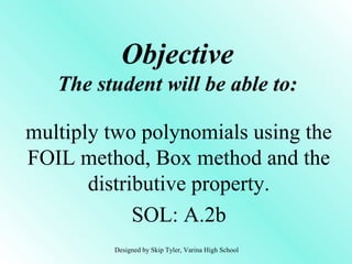 Objective
The student will be able to:
multiply two polynomials using the
FOIL method, Box method and the
distributive property.
SOL: A.2b
Designed by Skip Tyler, Varina High School
 