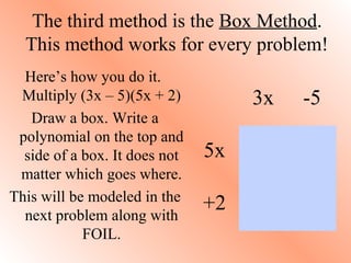 The third method is the Box Method.
This method works for every problem!
Here’s how you do it.
Multiply (3x – 5)(5x + 2)
Draw a box. Write a
polynomial on the top and
side of a box. It does not
matter which goes where.
This will be modeled in the
next problem along with
FOIL.
3x -5
5x
+2
 