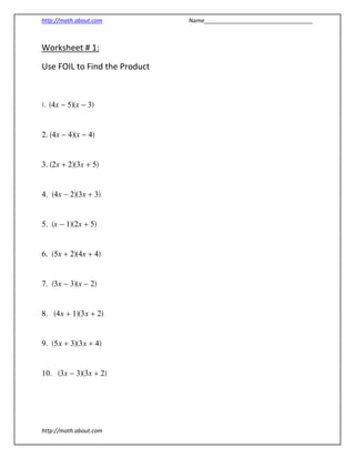 http://math.about.com                                                            Name__________________________________ 
http://math.about.com 
Worksheet # 1:                   
Use FOIL to Find the Product  
                                                     
 
1. (x)(x) 
2. (x)(x) 
3. (x)(x) 
4. (x)(x) 
5. (x)(x) 
6. (x)(x) 
7. (x)(x) 
8. (x)(x) 
9. (x)(x) 
10. (x)(x) 
 
 
