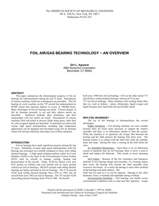 The AMERICAN SOCIETY OF MECHANICAL ENGINEERS
345 E. 47th St., New York, NY 10017
Publication 97-GT-347
Printed with the permission of ASME. Copyright © 1997 by ASME
Presented at the International Gas Turbine & Aeroengine Congress & Exhibition
Orlando, Florida – June 2-June 5,1997
FOIL AIR/GAS BEARING TECHNOLOGY ~ AN OVERVIEW
Giri L. Agrawal
R&D Dynamics Corporation
Bloomfield, CT 06002
ABSTRACT
This paper summarizes the chronological progress of foil air
bearings for turbomachinery during the last 25 years. Descriptions
of various machines which are in production are provided. The foil
bearing air cycle machine on the 747 aircraft has demonstrated an
MTBF (mean time between failure) in excess of 100,000 hours.
Many advantages of foil air bearings are noted. Various designs of
foil air bearings presently in use and their relative merits are
described. Analytical methods, their limitations, and their
relationships with test results are noted. Descriptions of various
machines built and tested in process fluids being gases, other than
air, and cryogenic liquids are described. Conclusions are drawn that
various high speed turbomachines including high temperature
applications can be designed and developed using foil air bearings
which will increase efficiency and reduce cost of these machines.
INTRODUCTION
Foil air bearings have made significant progress during the last
25 years. Reliability of many high speed turbomachines with foil
bearings has increased over tenfold compared to those with rolling
element bearings. A high speed rotating machine called Air Cycle
Machine (ACM) is the heart of the Environmental Control System
(ECS) used on aircraft to manage cooling, heating and
pressurization of the aircraft. Today, ACM for almost every new
ECS system on military and civil aircraft and on many ground
vehicles use foil air bearings. Old ECS systems with rolling element
bearings are being converted to foil air bearings. The F-16 aircraft
ACM used rolling element bearings from 1974 to 1982, but all
aircraft built since 1982 use foil air bearings. The 747 aircraft ACM
used rolling element bearings from 1970 to 1988. All aircraft
built since 1988 have foil air bearings. ECS on the older model 737
aircraft have rolling element bearings, whereas ECS on new
737 use foil air bearings. Many machines with working fluids other
than air, such as helium, xenon, refrigerants, liquid oxygen and
liquid nitrogen, have been built and successfully tested.
WHY FOIL BEARINGS?
The use of foil bearings in turbomachinery has several
advantages.
Higher Reliability - Foil bearing machines are more reliable
because there are fewer parts necessary to support the rotative
assembly and there is no lubrication needed to feed the system.
When the machine is in operation, the air/gas film between the
bearing and the shaft protects the bearing foils from wear. The
bearing surface is in contact with the shaft only when the machine
starts and stops. During this time, a coating on the foils limits the
wear.
No Scheduled Maintenance - Since there is no oil lubrication
system in machines that use foil bearings, there is never a need to
check and replace the lubricant. This results in lower operating
costs.
Soft Failure - Because of the low clearances and tolerances
inherent in foil bearing design and assembly, if a bearing failure
does occur, the bearing foils restrain the shaft assembly from
excessive movement. As a result, the damage is most often confined
to the bearings and shaft surfaces. The
shaft may be used as is or can be repaired. Damage to the other
hardware, if any, is minimal and repairable during overhaul.
Environmental Durability - Foil bearings can handle severe
environmental conditions such as sand and dust ingestion. Larger
 