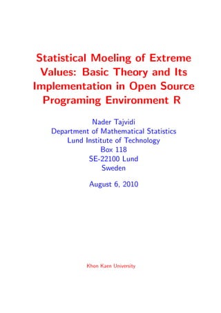 Statistical Moeling of Extreme
  Values: Basic Theory and Its
Implementation in Open Source
  Programing Environment R
              Nader Tajvidi
   Department of Mathematical Statistics
       Lund Institute of Technology
                 Box 118
             SE-22100 Lund
                  Sweden

              August 6, 2010




             Khon Kaen University
 
