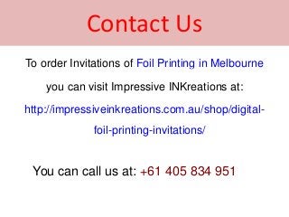Contact Us
To order Invitations of Foil Printing in Melbourne
you can visit Impressive INKreations at:
http://impressiveinkreations.com.au/shop/digital-
foil-printing-invitations/
You can call us at: +61 405 834 951
 