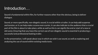 Introduction…
Sound is fundamental within film, for further reasons other than the obvious, being to deliver
dialogue.
Sound, or more specifically, non-diegetic sound, it crucial within a trailer, it can help add suspense
and tension, or it can help make a scene even scarier, it can also indicate to the audience that a crucial
part of the film is about to take place, while as well as this is can signify the end or start of a new or
old scene. Ensuring that you have the correct use of non-diegetic sound is essential in producing a
successful and professional looking trailer.
In the presentation, i will speak about way in which we wish t use sound, as well as exploring and
analysing the use of sound within existing media texts.
 