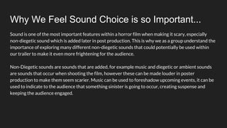 Why We Feel Sound Choice is so Important...
Sound is one of the most important features within a horror film when making it scary, especially
non-diegetic sound which is added later in post production. This is why we as a group understand the
importance of exploring many different non-diegetic sounds that could potentially be used within
our trailer to make it even more frightening for the audience.
Non-Diegetic sounds are sounds that are added, for example music and diegetic or ambient sounds
are sounds that occur when shooting the film, however these can be made louder in poster
production to make them seem scarier. Music can be used to foreshadow upcoming events, it can be
used to indicate to the audience that something sinister is going to occur, creating suspense and
keeping the audience engaged.
 