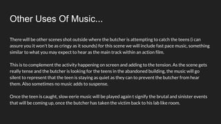 Other Uses Of Music...
There will be other scenes shot outside where the butcher is attempting to catch the teens (i can
assure you it won't be as cringy as it sounds) for this scene we will include fast pace music, something
similar to what you may expect to hear as the main track within an action film.
This is to complement the activity happening on screen and adding to the tension. As the scene gets
really tense and the butcher is looking for the teens in the abandoned building, the music will go
silent to represent that the teen is staying as quiet as they can to prevent the butcher from hear
them. Also sometimes no music adds to suspense.
Once the teen is caught, slow eerie music will be played again t signify the brutal and sinister events
that will be coming up, once the butcher has taken the victim back to his lab like room.
 