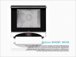 Печи Foinox W46B и W60B, реализованные специально в качестве профессионального
инструмента для небольших предприятий общественного питания, с минимальными
габаритами, предлагают высококачественные эксплуатационные характеристики.
Предназначены для приготовления гастрономических продуктов, хлебобулочных и
кондитерских изделий, предоставляют возможность конвекционного приготовления, в
том числе с функцией увлажнения, для самых деликатных блюд.
 