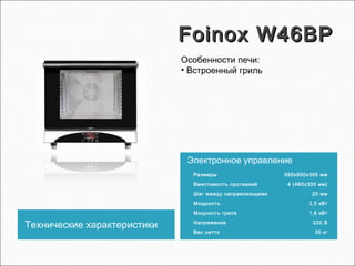 Foinox W46BPFoinox W46BP
Технические характеристики
Электронное управление
Размеры 595х600х595 мм
Вместимость противней 4 (460х330 мм)
Шаг между направляющими 20 мм
Мощность 2,5 кВт
Мощность гриля 1,8 кВт
Напряжение 220 В
Вес нетто 35 кг
Особенности печи:
• Встроенный гриль
 