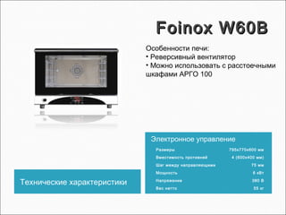 Foinox W60BFoinox W60B
Технические характеристики
Электронное управление
Размеры 795х770х600 мм
Вместимость противней 4 (600х400 мм)
Шаг между направляющими 75 мм
Мощность 6 кВт
Напряжение 380 В
Вес нетто 55 кг
Особенности печи:
• Реверсивный вентилятор
• Можно использовать с расстоечными
шкафами АРГО 100
 