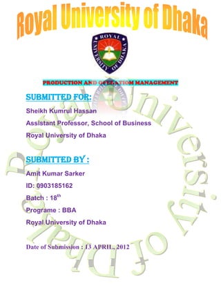 PRODUCTION AND OPERATIOM MANAGEMENT

SUBMITTED FOR:
Sheikh Kumrul Hassan
Assistant Professor, School of Business
Royal University of Dhaka


SUBMITTED BY :
Amit Kumar Sarker
ID: 0903185162
Batch : 18th
Programe : BBA
Royal University of Dhaka


Date of Submission : 13 APRIL, 2012
 