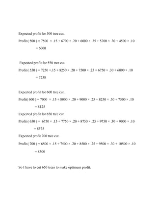Expected profit for 500 tree cut.

Profit ( 500 ) = 7500 × .15 + 6700 × .20 + 6000 × .25 + 5200 × .30 + 4500 × .10

            = 6000



Expected profit for 550 tree cut.

Profit ( 550 ) = 7250 ×.15 + 8250 × .20 + 7500 × .25 + 6750 × .30 + 6000 × .10

            = 7238



Expected profit for 600 tree cut.

Profit( 600 ) = 7000 × .15 + 8000 × .20 + 9000 × .25 + 8250 × .30 + 7500 × .10

           = 8125

Expected profit for 650 tree cut.

Profit ( 650 ) = 6750 × .15 + 7750 × .20 + 8750 × .25 + 9750 × .30 + 9000 × .10

           = 8575

Expected profit 700 tree cut.

Profit ( 700 ) = 6500 × .15 + 7500 × .20 + 8500 × .25 + 9500 × .30 + 10500 × .10

           = 8500



So I have to cut 650 trees to make optimum profit.
 