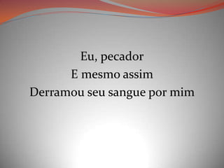 Eu, pecador
E mesmo assim
Derramou seu sangue por mim
 