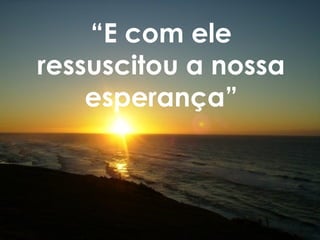 “E com ele
ressuscitou a nossa
esperança”
 