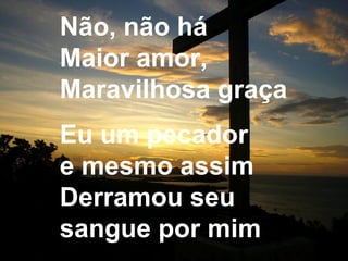 Não, não há
Maior amor,
Maravilhosa graça
Eu um pecador
e mesmo assim
Derramou seu
sangue por mim
 