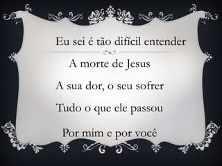 Eu sei é tão difícil entender
A morte de Jesus
A sua dor, o seu sofrer
Tudo o que ele passou
Por mim e por você
 