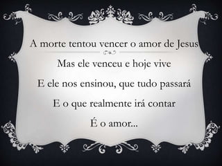A morte tentou vencer o amor de Jesus
Mas ele venceu e hoje vive
E ele nos ensinou, que tudo passará
E o que realmente irá contar
É o amor...
 