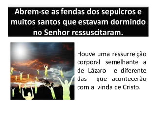 Abrem-se as fendas dos sepulcros e
muitos santos que estavam dormindo
no Senhor ressuscitaram.
Houve uma ressurreição
corporal semelhante a
de Lázaro e diferente
das que acontecerão
com a vinda de Cristo.
 
