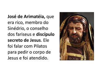 José de Arimatéia, que
era rico, membro do
Sinédrio, o conselho
dos fariseus e discípulo
secreto de Jesus. Ele
foi falar com Pilatos
para pedir o corpo de
Jesus e foi atendido.
 