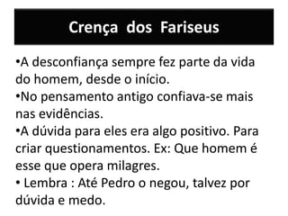 Crença dos Fariseus
•A desconfiança sempre fez parte da vida
do homem, desde o início.
•No pensamento antigo confiava-se mais
nas evidências.
•A dúvida para eles era algo positivo. Para
criar questionamentos. Ex: Que homem é
esse que opera milagres.
• Lembra : Até Pedro o negou, talvez por
dúvida e medo.
 