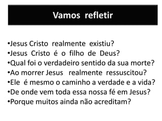 Vamos refletir
•Jesus Cristo realmente existiu?
•Jesus Cristo é o filho de Deus?
•Qual foi o verdadeiro sentido da sua morte?
•Ao morrer Jesus realmente ressuscitou?
•Ele é mesmo o caminho a verdade e a vida?
•De onde vem toda essa nossa fé em Jesus?
•Porque muitos ainda não acreditam?
 