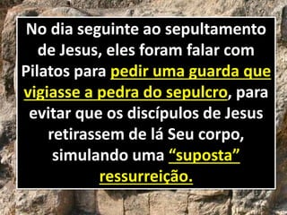 No dia seguinte ao sepultamento
de Jesus, eles foram falar com
Pilatos para pedir uma guarda que
vigiasse a pedra do sepulcro, para
evitar que os discípulos de Jesus
retirassem de lá Seu corpo,
simulando uma “suposta”
ressurreição.
 