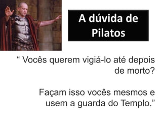 “ Vocês querem vigiá-lo até depois
de morto?
Façam isso vocês mesmos e
usem a guarda do Templo.”
A dúvida de
Pilatos
 