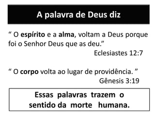 A palavra de Deus diz
“ O espírito e a alma, voltam a Deus porque
foi o Senhor Deus que as deu.”
Eclesiastes 12:7
“ O corpo volta ao lugar de providência. ”
Gênesis 3:19
Essas palavras trazem o
sentido da morte humana.
 