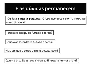 De fato surge a pergunta: O que aconteceu com o corpo de
carne de Jesus?
Teriam os discípulos furtado o corpo?
Teriam os sacerdotes furtado o corpo?
Mas por que o corpo deveria desaparecer?
E as dúvidas permanecem
Quem é esse Deus que envia seu filho para morrer assim?
 