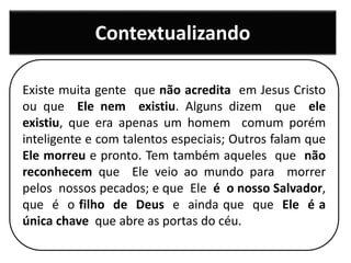 Contextualizando
Existe muita gente que não acredita em Jesus Cristo
ou que Ele nem existiu. Alguns dizem que ele
existiu, que era apenas um homem comum porém
inteligente e com talentos especiais; Outros falam que
Ele morreu e pronto. Tem também aqueles que não
reconhecem que Ele veio ao mundo para morrer
pelos nossos pecados; e que Ele é o nosso Salvador,
que é o filho de Deus e ainda que que Ele é a
única chave que abre as portas do céu.
 