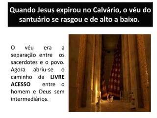 Quando Jesus expirou no Calvário, o véu do
santuário se rasgou e de alto a baixo.
O véu era a
separação entre os
sacerdotes e o povo.
Agora abriu-se o
caminho de LIVRE
ACESSO entre o
homem e Deus sem
intermediários.
 