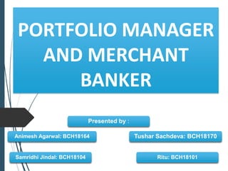 PORTFOLIO MANAGER
AND MERCHANT
BANKER
Presented by :
Samridhi Jindal: BCH18104
Animesh Agarwal: BCH18164
Ritu: BCH18101
Tushar Sachdeva: BCH18170
 