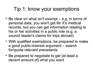 Tip 1: know your exemptions

    Be clear on what isn't exempt – e.g. in terms of
    personal data, you won't get Mr X's medical
    records, but you can get information relating to
    his or her activities in a public role (e.g. a
    council leader's claims for trips abroad)

    With qualified exemptions, be prepared to make
    a good public-interest argument – search
    for/quote relevant precedents

    Be prepared to negotiate to get (at least a
    decent amount of) what you want
 