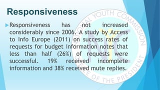 Responsiveness
Responsiveness has not increased
considerably since 2006. A study by Access
to Info Europe (2011) on success rates of
requests for budget information notes that
less than half (26%) of requests were
successful. 19% received incomplete
information and 38% received mute replies.
 