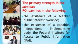 The primary strength in the
Mexican
FOI Law lies in the following:
the existence of a blanket
public interest override;
the existence of a capable,
independent implementing
body, the Federal Institute for
Access to Public Information
(IFAI).
 