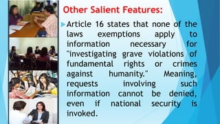 Other Salient Features:
Article 16 states that none of the
laws exemptions apply to
information necessary for
"investigating grave violations of
fundamental rights or crimes
against humanity." Meaning,
requests involving such
information cannot be denied,
even if national security is
invoked.
 