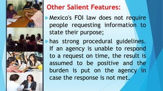 Other Salient Features:
Mexico's FOI law does not require
people requesting information to
state their purpose;
has strong procedural guidelines.
If an agency is unable to respond
to a request on time, the result is
assumed to be positive and the
burden is put on the agency in
case the response is not met.
 