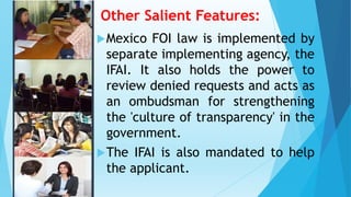 Other Salient Features:
Mexico FOI law is implemented by
separate implementing agency, the
IFAI. It also holds the power to
review denied requests and acts as
an ombudsman for strengthening
the 'culture of transparency' in the
government.
The IFAI is also mandated to help
the applicant.
 