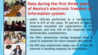Data during the first three years
of Mexico's electronic freedom of
information system:
 public officials performed at a "satisfactory"
level in 67% of the cases, 9% percent of agency
responses exceeded the expectations of the
requester, and only 24% of the responses were
demonstrably unsatisfactory;
 the IFAI's satisfaction ratings dropped when it
came to responses for more complex documents.
 the IFAI also extensively makes use of IT and the
internet in handling requests for information.
 