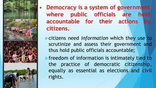 • Democracy is a system of government
where public officials are held
accountable for their actions by
citizens.
citizens need information which they use to
scrutinize and assess their government and
thus hold public officials accountable;
freedom of information is intimately tied to
the practice of democratic citizenship,
equally as essential as elections and civil
rights.
 