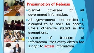 Presumption of Release
blanket coverage of all
government information;
all government information is
assumed to be open for access,
unless otherwise stated in the
exemptions;
essence of freedom of
information- that every citizen has
a right to access information.
 